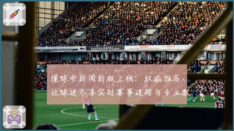 懂球帝新闻新版上线：权威推荐，让球迷尽享实时赛事追踪与专业数据分析