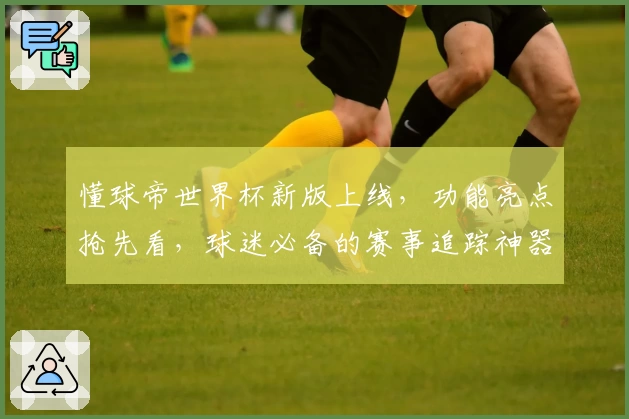 懂球帝世界杯新版上线，功能亮点抢先看，球迷必备的赛事追踪神器