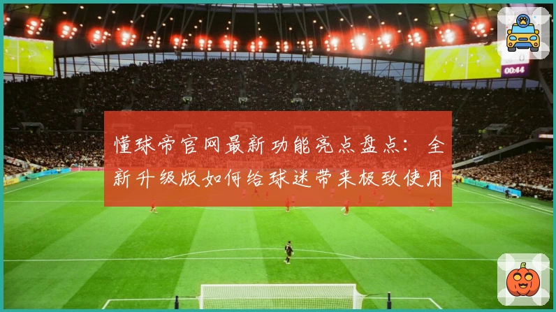 懂球帝官网最新功能亮点盘点：全新升级版如何给球迷带来极致使用体验