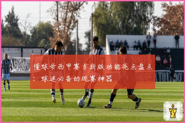 懂球帝西甲赛季新版功能亮点盘点：球迷必备的观赛神器