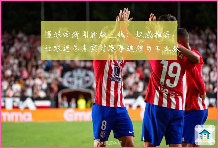 懂球帝新闻新版上线：权威推荐，让球迷尽享实时赛事追踪与专业数据分析