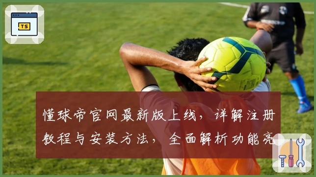 懂球帝官网最新版上线，详解注册教程与安装方法，全面解析功能亮点助力球迷畅享体验