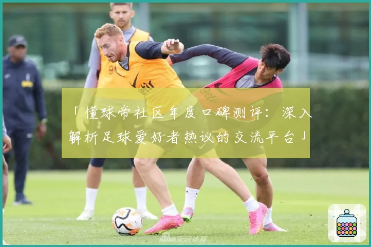 「懂球帝社区年度口碑测评：深入解析足球爱好者热议的交流平台」