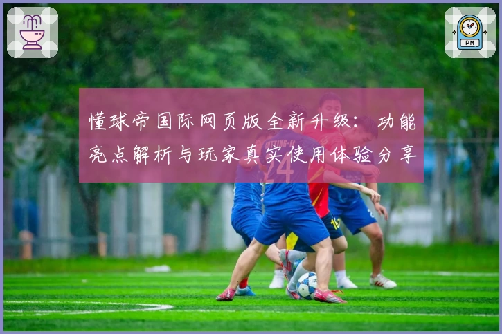 懂球帝国际网页版全新升级：功能亮点解析与玩家真实使用体验分享