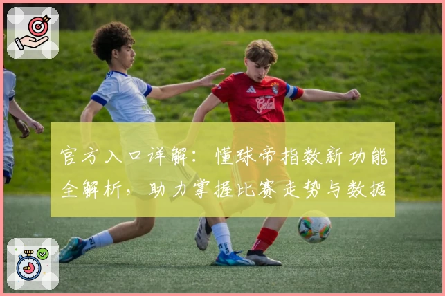 官方入口详解：懂球帝指数新功能全解析，助力掌握比赛走势与数据分析