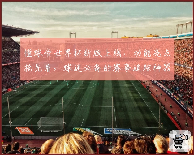 懂球帝世界杯新版上线，功能亮点抢先看，球迷必备的赛事追踪神器