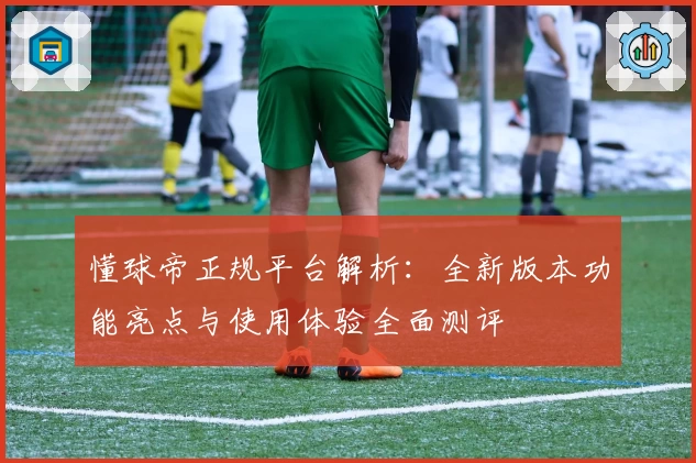 懂球帝正规平台解析：全新版本功能亮点与使用体验全面测评