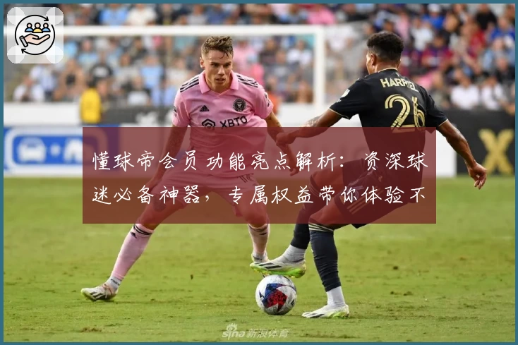 懂球帝会员功能亮点解析：资深球迷必备神器，专属权益带你体验不一样的赛事魅力