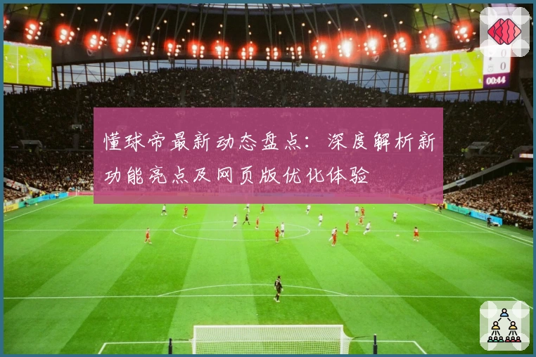 懂球帝最新动态盘点：深度解析新功能亮点及网页版优化体验