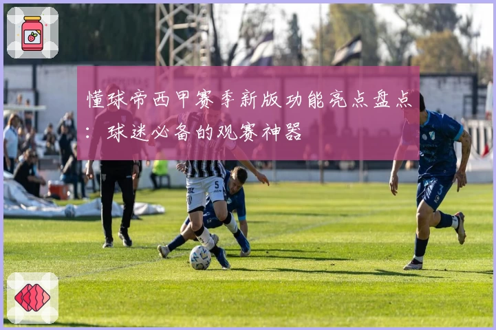 懂球帝西甲赛季新版功能亮点盘点：球迷必备的观赛神器