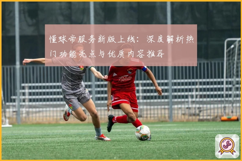 懂球帝服务新版上线：深度解析热门功能亮点与优质内容推荐