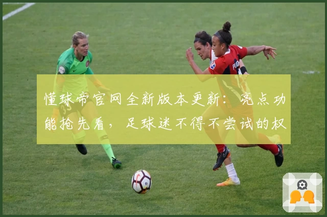 懂球帝官网全新版本更新：亮点功能抢先看，足球迷不得不尝试的权威平台