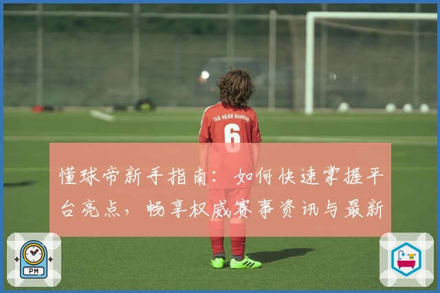 懂球帝新手指南：如何快速掌握平台亮点，畅享权威赛事资讯与最新动态